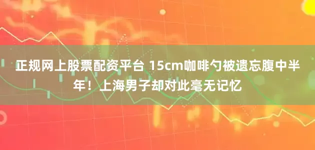 正规网上股票配资平台 15cm咖啡勺被遗忘腹中半年！上海男子却对此毫无记忆