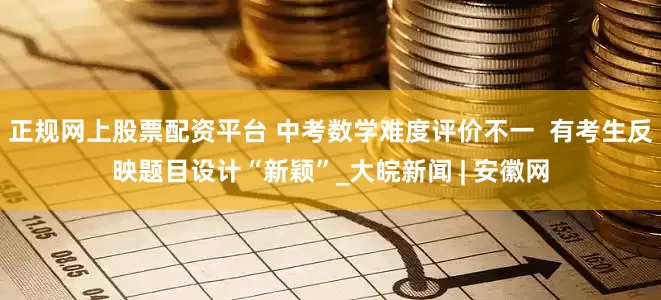 正规网上股票配资平台 中考数学难度评价不一  有考生反映题目设计“新颖”_大皖新闻 | 安徽网