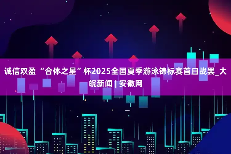 诚信双盈 “﻿合体之星”杯2025全国夏季游泳锦标赛首日战罢_大皖新闻 | 安徽网