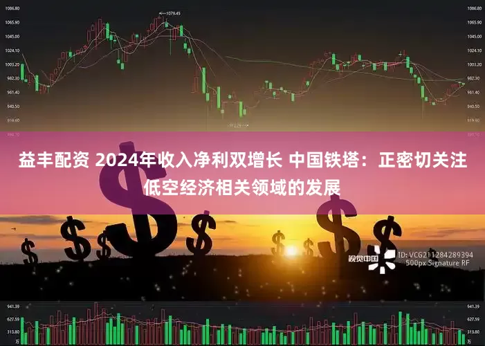 益丰配资 2024年收入净利双增长 中国铁塔：正密切关注低空经济相关领域的发展