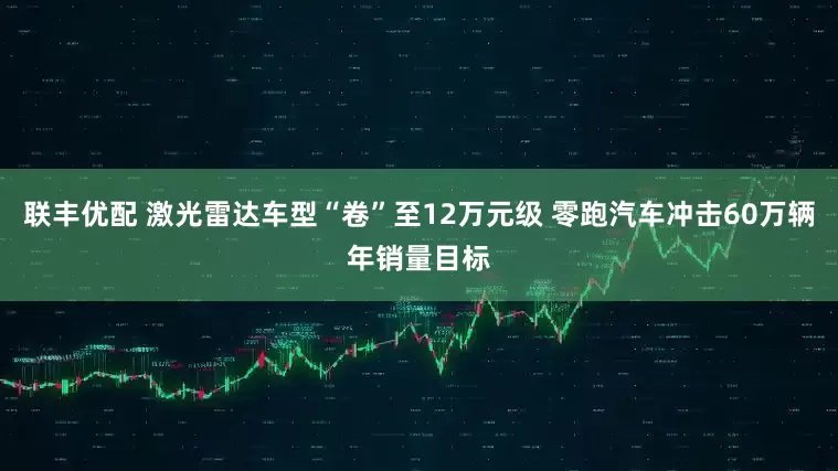 联丰优配 激光雷达车型“卷”至12万元级 零跑汽车冲击60万辆年销量目标