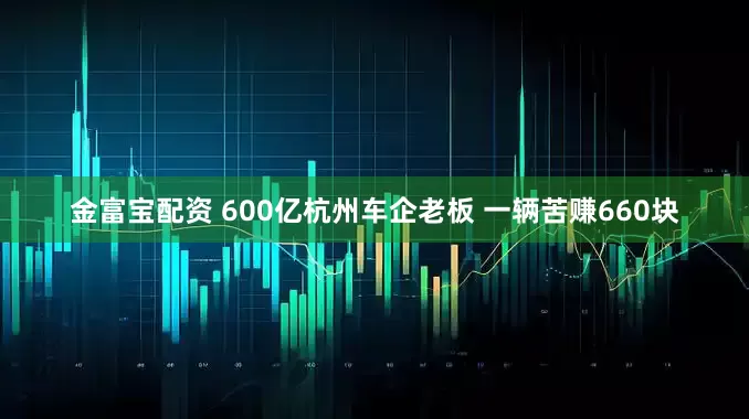 金富宝配资 600亿杭州车企老板 一辆苦赚660块