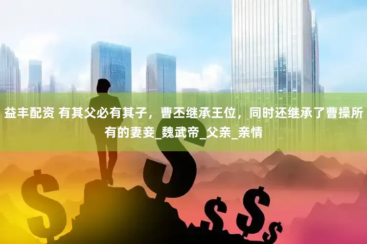 益丰配资 有其父必有其子，曹丕继承王位，同时还继承了曹操所有的妻妾_魏武帝_父亲_亲情