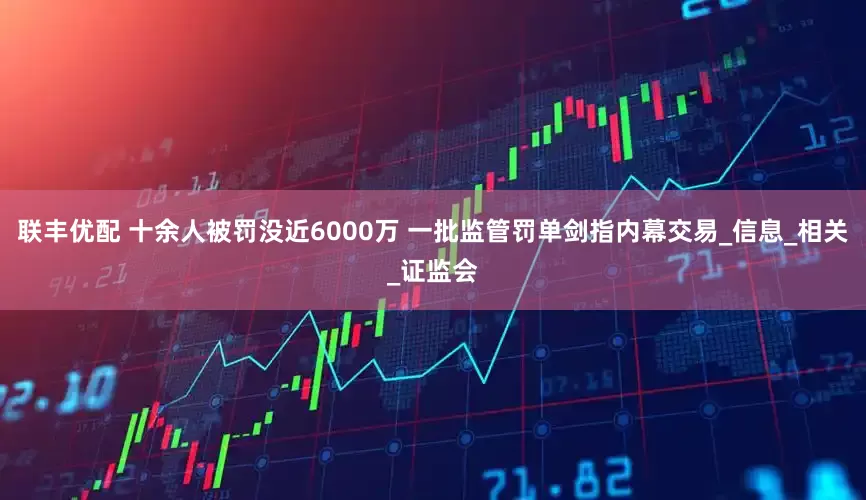 联丰优配 十余人被罚没近6000万 一批监管罚单剑指内幕交易_信息_相关_证监会
