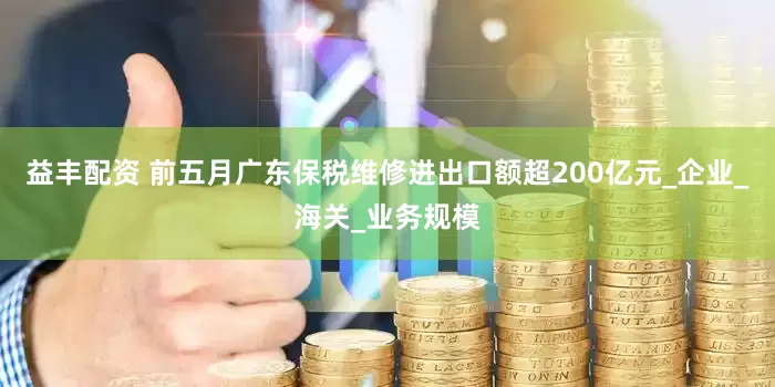 益丰配资 前五月广东保税维修进出口额超200亿元_企业_海关_业务规模