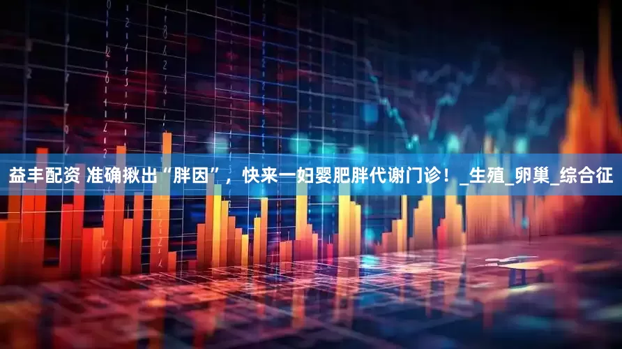 益丰配资 准确揪出“胖因”，快来一妇婴肥胖代谢门诊！_生殖_卵巢_综合征