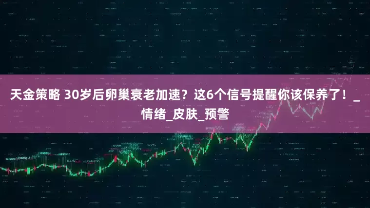 天金策略 30岁后卵巢衰老加速？这6个信号提醒你该保养了！_情绪_皮肤_预警