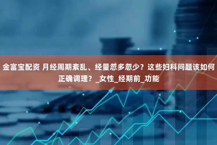 金富宝配资 月经周期紊乱、经量忽多忽少？这些妇科问题该如何正确调理？_女性_经期前_功能
