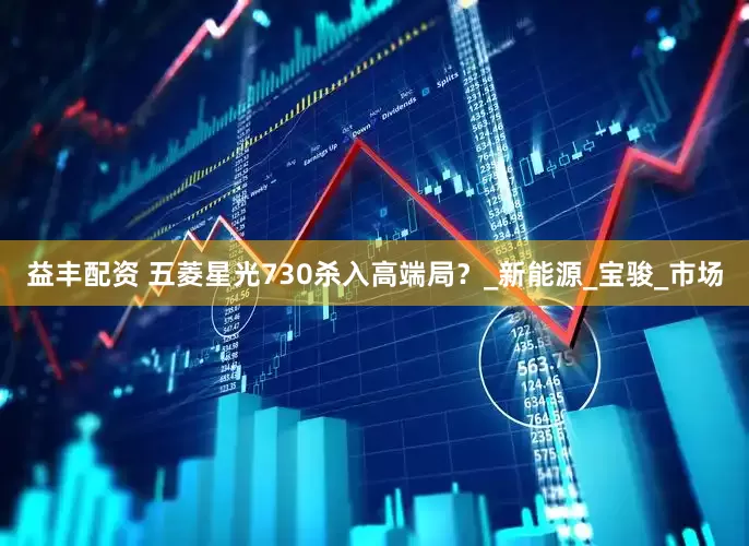 益丰配资 五菱星光730杀入高端局？_新能源_宝骏_市场