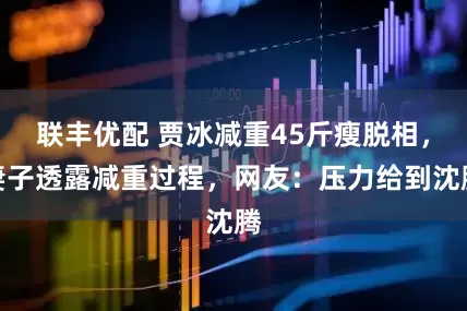 联丰优配 贾冰减重45斤瘦脱相，妻子透露减重过程，网友：压力给到沈腾