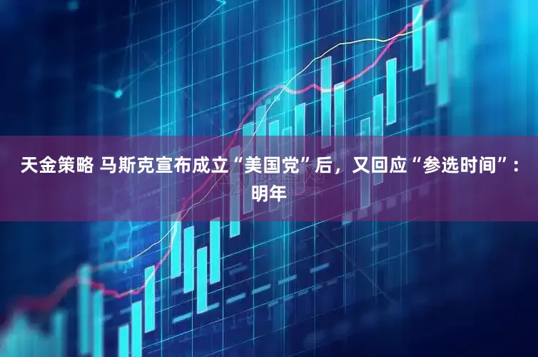 天金策略 马斯克宣布成立“美国党”后，又回应“参选时间”：明年