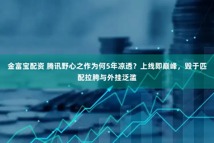 金富宝配资 腾讯野心之作为何5年凉透？上线即巅峰，毁于匹配拉胯与外挂泛滥