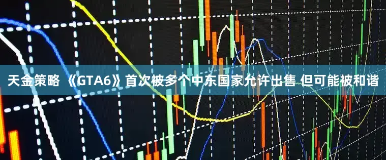 天金策略 《GTA6》首次被多个中东国家允许出售 但可能被和谐