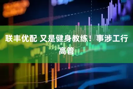 联丰优配 又是健身教练！事涉工行高管