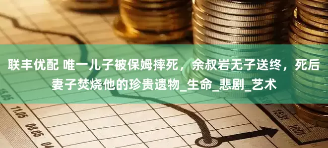 联丰优配 唯一儿子被保姆摔死，余叔岩无子送终，死后妻子焚烧他的珍贵遗物_生命_悲剧_艺术