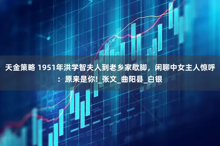 天金策略 1951年洪学智夫人到老乡家歇脚，闲聊中女主人惊呼：原来是你!_张文_曲阳县_白银