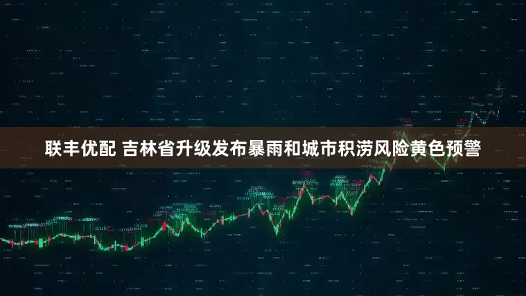 联丰优配 吉林省升级发布暴雨和城市积涝风险黄色预警