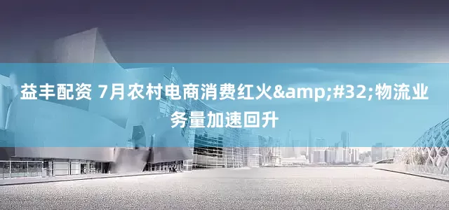 益丰配资 7月农村电商消费红火&#32;物流业务量加速回升