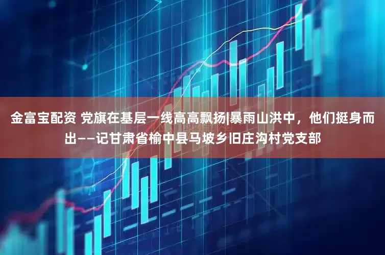 金富宝配资 党旗在基层一线高高飘扬|暴雨山洪中，他们挺身而出——记甘肃省榆中县马坡乡旧庄沟村党支部