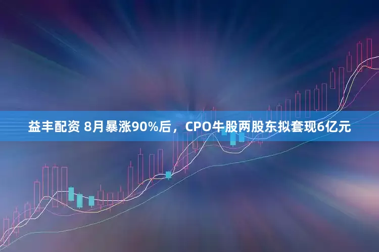 益丰配资 8月暴涨90%后，CPO牛股两股东拟套现6亿元