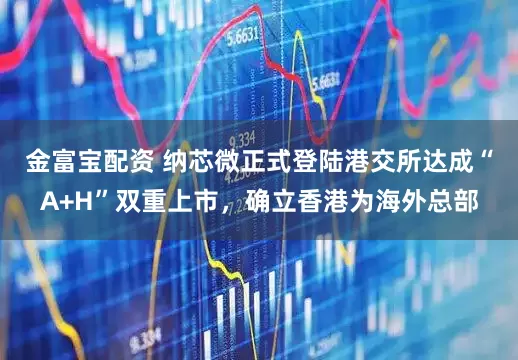 金富宝配资 纳芯微正式登陆港交所达成“A+H”双重上市，确立香港为海外总部