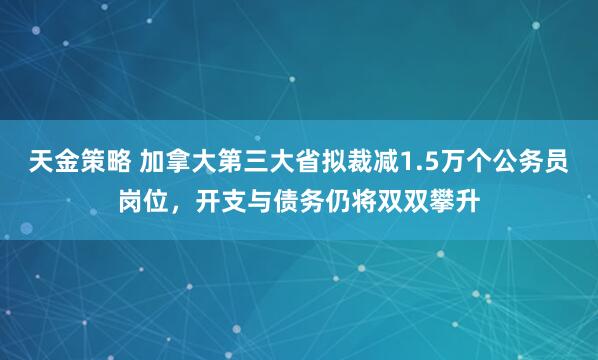 天金策略 加拿大第三大省拟裁减1.5万个公务员岗位，开支与债务仍将双双攀升