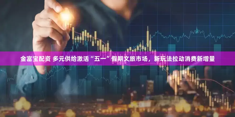 金富宝配资 多元供给激活“五一”假期文旅市场，新玩法拉动消费新增量