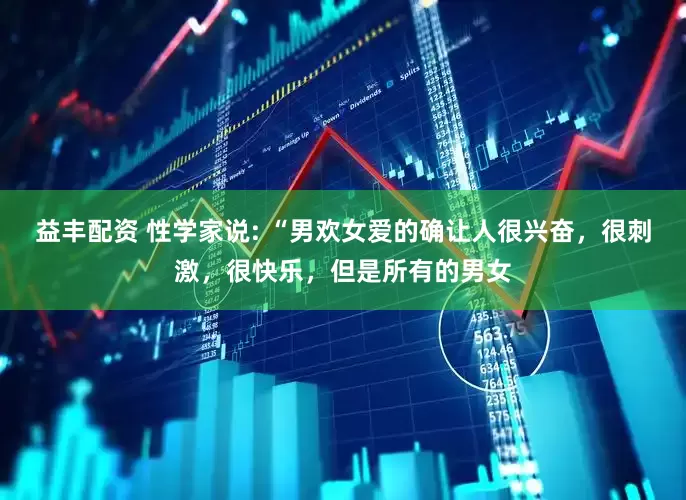 益丰配资 性学家说: “男欢女爱的确让人很兴奋，很刺激，很快乐，但是所有的男女