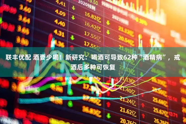 联丰优配 酒要少喝！新研究：喝酒可导致62种“酒精病”，戒酒后多种可恢复